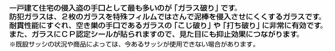 一戸建て住宅の侵入盗の手口として最も多いのが「ガラス破り」です。防犯ガラスは、2枚のガラスを特殊フィルムではさんで泥棒を侵入させにくくするガラスです。